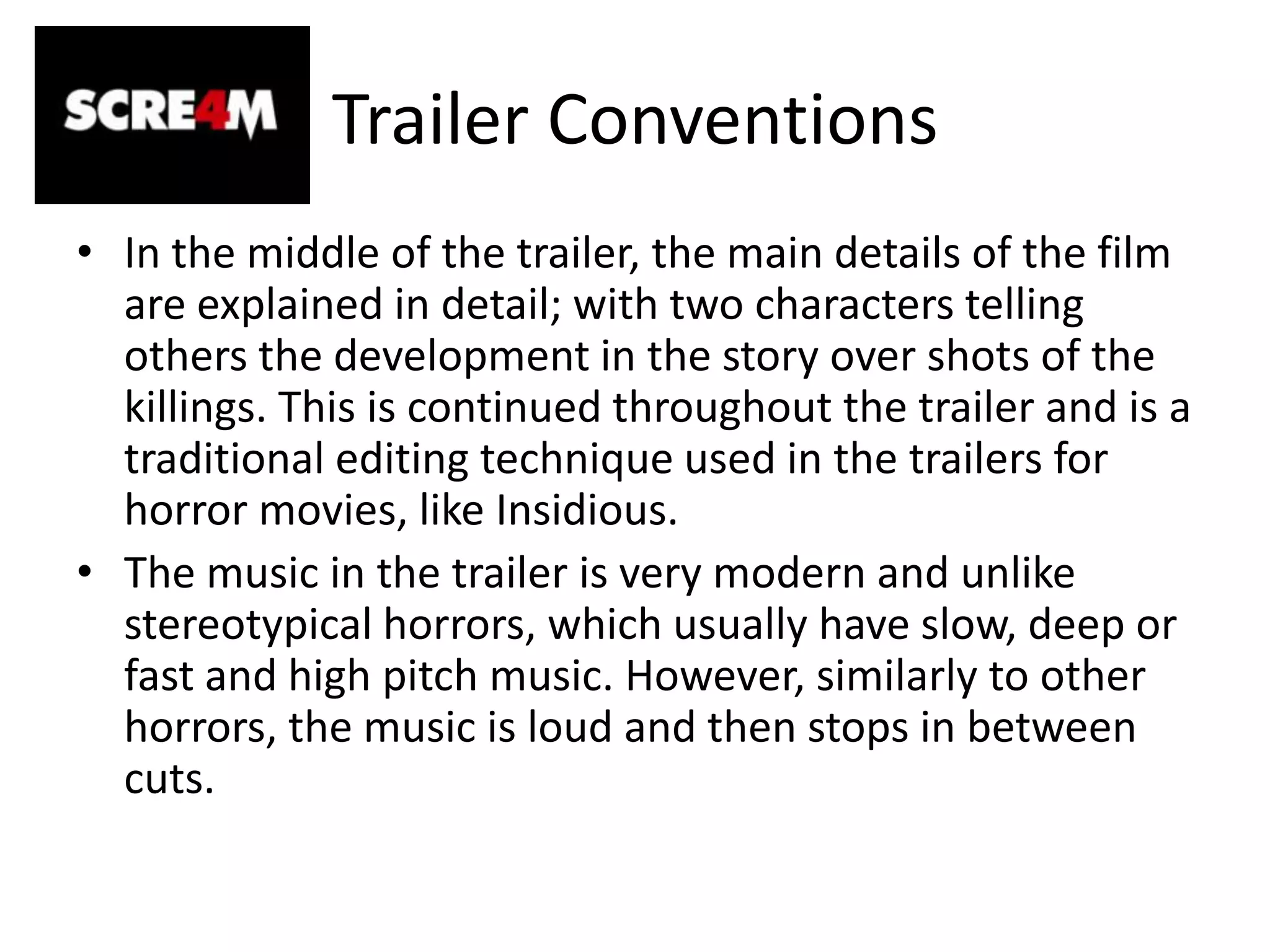 Trailer ConventionsIn the middle of the trailer, the main details of the film are explained in detail; with two characters telling others the development in the story over shots of the killings. This is continued throughout the trailer and is a traditional editing technique used in the trailers for horror movies, like Insidious. The music in the trailer is very modern and unlike stereotypical horrors, which usually have slow, deep or fast and high pitch music. However, similarly to other horrors, the music is loud and then stops in between cuts. 