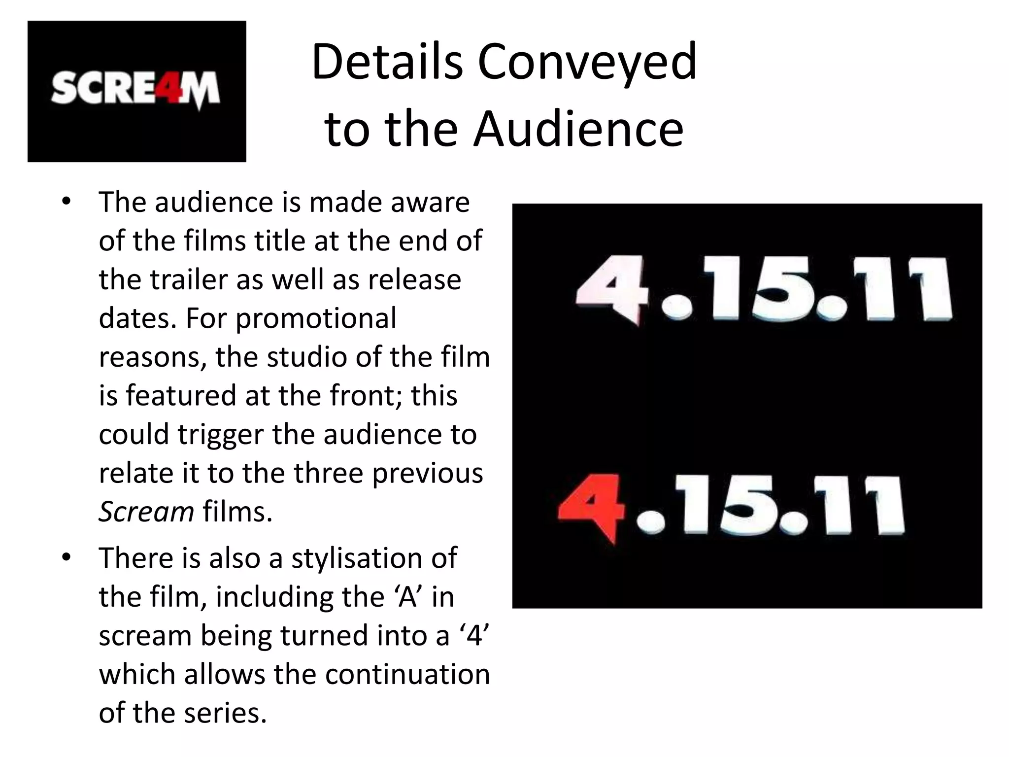 Details Conveyed to the AudienceThe audience is made aware of the films title at the end of the trailer as well as release dates. For promotional reasons, the studio of the film is featured at the front; this could trigger the audience to relate it to the three previous Scream films. There is also a stylisation of the film, including the ‘A’ in scream being turned into a ‘4’ which allows the continuation of the series. 