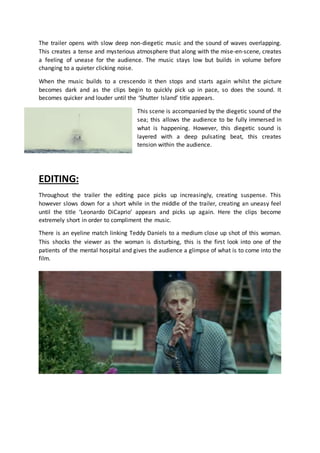 The trailer opens with slow deep non-diegetic music and the sound of waves overlapping.
This creates a tense and mysterious atmosphere that along with the mise-en-scene, creates
a feeling of unease for the audience. The music stays low but builds in volume before
changing to a quieter clicking noise.
When the music builds to a crescendo it then stops and starts again whilst the picture
becomes dark and as the clips begin to quickly pick up in pace, so does the sound. It
becomes quicker and louder until the ‘Shutter Island’ title appears.
This scene is accompanied by the diegetic sound of the
sea; this allows the audience to be fully immersed in
what is happening. However, this diegetic sound is
layered with a deep pulsating beat, this creates
tension within the audience.
EDITING:
Throughout the trailer the editing pace picks up increasingly, creating suspense. This
however slows down for a short while in the middle of the trailer, creating an uneasy feel
until the title ‘Leonardo DiCaprio’ appears and picks up again. Here the clips become
extremely short in order to compliment the music.
There is an eyeline match linking Teddy Daniels to a medium close up shot of this woman.
This shocks the viewer as the woman is disturbing, this is the first look into one of the
patients of the mental hospital and gives the audience a glimpse of what is to come into the
film.
 