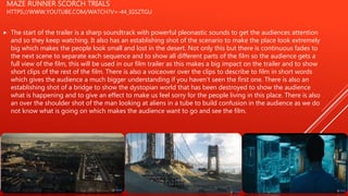 MAZE RUNNER SCORCH TRIALS
HTTPS://WWW.YOUTUBE.COM/WATCH?V=-44_IGSZTGU
 The start of the trailer is a sharp soundtrack with powerful pleonastic sounds to get the audiences attention
and so they keep watching. It also has an establishing shot of the scenario to make the place look extremely
big which makes the people look small and lost in the desert. Not only this but there is continuous fades to
the next scene to separate each sequence and to show all different parts of the film so the audience gets a
full view of the film, this will be used in our film trailer as this makes a big impact on the trailer and to show
short clips of the rest of the film. There is also a voiceover over the clips to describe to film in short words
which gives the audience a much bigger understanding if you haven’t seen the first one. There is also an
establishing shot of a bridge to show the dystopian world that has been destroyed to show the audience
what is happening and to give an effect to make us feel sorry for the people living in this place. There is also
an over the shoulder shot of the man looking at aliens in a tube to build confusion in the audience as we do
not know what is going on which makes the audience want to go and see the film.
 