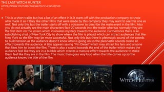 THE LAST WITCH HUNTER
HTTPS://WWW.YOUTUBE.COM/WATCH?V=KY4SXEZ520
Y
 This is a short trailer but has a lot of an effect in it. It starts off with the production company to show
who made it so if they like other films that were made by this company they may want to see this one as
well. Not only this but the trailer starts off with a voiceover to describe the main event in the film. Also
you do not actually see the main characters face 20 seconds into the trailer whereas normally they are
the first item on the screen which insinuates mystery towards the audience. Furthermore there is an
establishing shot of New York City to show where the film is placed which can attract audiences that like
New York so the film may be more successful. Not only this but there is pleonastic sound of the swords
to build tension as the audience doesn’t know what is going on so the pleonastic sounds create an
effect towards the audience. A title appears saying “Vin Diesel” which may attract his fans and anyone
that likes him to boost the film. There is also a sound towards the end of the trailer which makes the
audience feel like they are in a bubble which creates a massive effect towards the audience to make
them feel like they are in the film. The music then goes very loud when the title comes up so the
audience knows the title of the film.
 