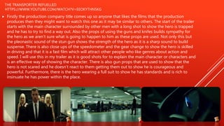 THE TRANSPORTER REFUELLED
HTTPS://WWW.YOUTUBE.COM/WATCH?V=EEOKYTHN5KG
 Firstly the production company title comes up so anyone that likes the films that the production
produces then they might want to watch this one as it may be similar to others. The start of the trailer
starts with the main character surrounded by other men with a long shot to show the hero is trapped
and he has to try to find a way out. Also the props of using the guns and knifes builds sympathy for
the hero as we aren’t sure what is going to happen to him as these props are used. Not only this but
the pleonastic sound of the stun gun shows the strength of the hero as it is a sharp sound to build
suspense. There is also close ups of the speedometer and the gear change to show the hero is skilled
in driving and that it is a fast film which will attract other people who like genres about action and
speed. I will use this in my trailer as it is good shots for to explain the main character or characters and
is an effective way of showing the character. There is also gun props that are used to show that the
hero is not scared and he doesn’t react to them getting them out to show he is courageous and
powerful. Furthermore, there is the hero wearing a full suit to show he has standards and is rich to
insinuate he has power within the place.
 