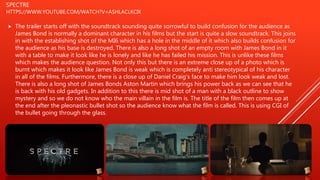 SPECTRE
HTTPS://WWW.YOUTUBE.COM/WATCH?V=ASHLACLKCIK
 The trailer starts off with the soundtrack sounding quite sorrowful to build confusion for the audience as
James Bond is normally a dominant character in his films but the start is quite a slow soundtrack. This joins
in with the establishing shot of the MI6 which has a hole in the middle of it which also builds confusion for
the audience as his base is destroyed. There is also a long shot of an empty room with James Bond in it
with a table to make it look like he is lonely and like he has failed his mission. This is unlike these films
which makes the audience question. Not only this but there is an extreme close up of a photo which is
burnt which makes it look like James Bond is weak which is completely anti stereotypical of his character
in all of the films. Furthermore, there is a close up of Daniel Craig's face to make him look weak and lost.
There is also a long shot of James Bonds Aston Martin which brings his power back as we can see that he
is back with his old gadgets. In addition to this there is mid shot of a man with a black outline to show
mystery and so we do not know who the main villain in the film is. The title of the film then comes up at
the end after the pleonastic bullet shot so the audience know what the film is called. This is using CGI of
the bullet going through the glass.
 