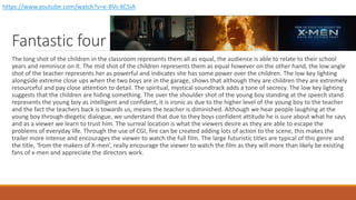 Fantastic four
The long shot of the children in the classroom represents them all as equal, the audience is able to relate to their school
years and reminisce on it. The mid shot of the children represents them as equal however on the other hand, the low angle
shot of the teacher represents her as powerful and indicates she has some power over the children. The low key lighting
alongside extreme close ups when the two boys are in the garage, shows that although they are children they are extremely
resourceful and pay close attention to detail. The spiritual, mystical soundtrack adds a tone of secrecy. The low key lighting
suggests that the children are hiding something. The over the shoulder shot of the young boy standing at the speech stand
represents the young boy as intelligent and confident, it is ironic as due to the higher level of the young boy to the teacher
and the fact the teachers back is towards us, means the teacher is diminished. Although we hear people laughing at the
young boy through diegetic dialogue, we understand that due to they boys confident attitude he is sure about what he says
and as a viewer we learn to trust him. The surreal location is what the viewers desire as they are able to escape the
problems of everyday life. Through the use of CGI, fire can be created adding lots of action to the scene, this makes the
trailer more intense and encourages the viewer to watch the full film. The large futuristic titles are typical of this genre and
the title, ‘from the makers of X-men’, really encourage the viewer to watch the film as they will more than likely be existing
fans of x-men and appreciate the directors work.
https://www.youtube.com/watch?v=e-BVs-KCSiA
 