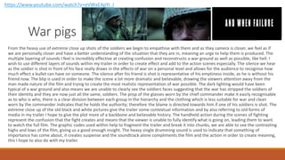War pigs
From the heavy use of extreme close up shots of the soldiers we begin to empathise with them and as they camera is closer, we feel as if
we are personally closer and have a better understanding of the situation that they are in, meaning an urge to help them is produced. The
multiple layering of sounds I feel is incredibly effective at creating confusion and reconstructs a war ground as well as possible, like hell. I
wish to use different layers of sounds within my trailer in order to create effect and add to the action scenes especially. The silence we hear
as the soldier is shot in front of his face really draws in the effects of war on a personal level and allows for the audience to recognise how
much effect a bullet can have on someone. The silence after his friend is shot is representative of his emptiness inside, as he is without his
friend now. The blip is used in order to make the scene a lot more dramatic and believable, drawing the viewers attention away from the
man made nature of the film and trying to create the most realistic representation of war possible. The dark lighting would have been
typical of a war ground and also means we are unable to clearly see the soldiers faces suggesting that the war has stripped the soldiers of
their identity and they are now just all the same, soldiers. The prop of the glasses worn by the chief commander make it easily recognisable
as to who is who, there is a clear division between each group in the hierarchy and the clothing which is less suitable for war and clean
worn by the commander indicates that he holds the authority; therefore the blame is directed towards him if one of his soldiers is shot. The
extreme close up of the old black and white pictures give the trailer some contextual information and by also referring to old forms of
media in my trailer I hope to give the plot more of a backbone and believable history. The handheld action during the scenes of fighting
represent the confusion that the fight creates and means that the viewer is unable to fully identify what is going on, leading them to want
to watch the full film. The graphic codes used within help to fragment the trailer and break it into chunks, we are able to see the contrasting
highs and lows of the film, giving us a good enough insight. The heavy single drumming sound is used to indicate that something of
importance has come about, it creates suspense and the soundtrack alone compliments the film and the action in order to create meaning,
this I hope to also do with my trailer.
https://www.youtube.com/watch?v=eVWxC4pYI_I
 