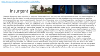 Insurgent
The high key lighting at the beginning of the trailer creates a futuristic feel which the director wishes to achieve. The establishing shot of
New York city is a typical shot to use as it holds connotations of money and action. Because location is so recognisable the audience
continues watching and is encouraged to watch the whole film. The shallow focus of the light box and the man hanging in the background
clearly highlights that there is a connection between the two and that the box is significant. The short snippets that the trailer is made up
of is mainly all action, fast paced shots, this is effective as we understand that the film is full of action, what the audience are wanting to
see. The violins and bass which increase in tempo through out the trailer builds tension and a climax and makes the trailer entertaining to
watch. We see that the characters are speaking however the soundtrack masks their voices, further encouraging the audience to watch
the full film and find out what they are saying; it is almost a tease. The slow motion is used to highlight some significant points of the film
and make it stand out. The continuous fade to blacks throughout the trailer mean that it is deliberately un revealing. Lots of CGI has been
used in order to create a film suitable for this futuristic theme, technology has clearly been made use of- innovative effects we have
never seen before, encouraging people to watch the full film. From my research of this trailer I have found that most of the trailer,
roughly 75% is made up of action scenes, I wish for my trailer to also include about this much action as I feel it is the best way to
encourage the viewer to watch the full film, the action packed trailer of insurgent means that the full three minutes are incredibly
exciting. The pleonastic sound of the punches thrown during the battle represent the characters almost as if they are not humans and a
lot more physically advanced. This fictional scenario of the humans being twice as strong as what they are in real life is what is made
interesting to the viewer. The match on action of the glass smashing to conclude the trailer makes it an interesting watch as it plays with
different dimensions and makes the most of new technologies. I also think it is good to make the most of new and current technologies
so I hope for my trailer to include lots of edited shots using premier pro cs6 and after effects in order to create meaning.
https://www.youtube.com/watch?v=suZcGoRLXkU
 