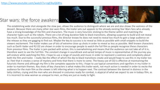 Star wars: the force awakens
The establishing wide shot alongside the slow pan, allows the audience to distinguish where we are and also shows the vastness of the
dessert. Because there are many other star wars films, the trailer sets out appeals to the already existing Star Wars fans who already
have a strong knowledge of the film and characters. The music is very futuristic sticking to the theme within and matching the
character types such as the robots. There are a lot of long duration fade to black transitions, allowing suspense to build and not reveal
too much. Due to the successful previous films, the director knows he does not need to reveal too much to gain a large audience on
the release as they are gagging to find out. Maybe the key to success is to reveal as little as possible with small snippets to build the
viewers excitement. The trailer makes use of lots of extreme close up shots in order to reveal as less as possible. Well known characters
such as Darth Vader and R2-D2 are shown in order to encourage people to watch the full film as people recognise these characters
from previous films. The trailer is jam-packed with action, this is overwhelming and means that the audience can not take all of it in,
therefore want to see the full film. The constant change in soundtrack and varied tempo of music is representative of the journey you
will endure while watching the film, I hope to use a range of sounds and music in order to represent a vastness and complexity about
both the film and trailer. I really like the effect of which the dip to black transitions create and would hope to use this in my trailer too
as I feel that it creates a sense of mystery and hints that there is more to come. The heavy use of CGI is effective at maintaining the
futuristic theme and although my film is the complete opposite to this, I hope to use typical conventions and signifiers in my trailer in
order to maintain themes. Key shots of key characters is what makes this trailer work, not much action is needed in order to excite the
audience for the main film as the viewer is left inferring what is to happen next. The contrast between the damsel in distress in the
tatty clothes, crying and the men who are dressed in costumes ready for combat, is atypical of what we expect to see in todays film, as
it is incorrect to view woman as unequal to men, as they are just as ready to fight.
https://www.youtube.com/watch?v=ngElkyQ6Rhs
 