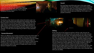 Editing:
in the diner, except from the intensified diegetic
creaking of the kitchen door, which opens painfully
slowly to maximise the suspense. This is a typical
convention of horror films.
Camera shot:
Camera Movement:
Sound:
Location: The audience is presented with a male character
approaching the kitchen area at a very slow pace. This suggests
that he is in fear and he doesn't know what to expect which
creates tension for the audience.
The kitchen is then shown at a wide camera shot where a pan is on
fire. Fans of this franchise will understand the symbolism behind the
flames and link it to the story of Freddy krueger. Similarly, this may
mean that he is close by and watching. This places the audience on
edge as they know it wont be long until Freddy inflicts the pain he
felt. The flames represent the hell that will soon unleash on the male
character. This also shows the beginning of hell for many characters
to come.
There is an effective use of camera movement at this time of the trailer. A
pan and crab shot has been implemented to show the male character
moving slowly through the kitchen area. This movement and shot creates
the feel of someone else is present and watching him possibly the
antagonist. This reinforces tension. The tension reaches a climax and the
first jump scare is used where the camera cuts to black almost every
second and then back to the action of Freddie which scares us more
because it happens so quickly.
By using heavy sound the jump scare in this scene creates
heightened fear. The use of diegetic sound of the antagonists
knife slashing his hand. This convention is common because
the audience fear the pain of large bladed objects as it makes
them think of horrific pain and suffering. This is why it is a
popular convention.
At this point the as the antagonist reaches to kill this male character the
camera suddenly cuts to blackness then cuts quickly into the male character
lifting his head at the same diner. This editing technique was made to seem
that the male character was having a nightmare. This gives the audience relief
from such a sharp moment into a calmness. This calmness however quickly
fades as the camera shows his hand at a close up which the audience can see
that he has a cut on his hand. This informs the audience that the nightmare is
not just a dream but a living nightmare. The concept of dreams is still very
unknown to us which is why this could be very fearful to the audience
because we cant really control our dreams and we sometimes cant tell if they
are real. Adding these editing techniques creates much more fear into this
concept. Showing that the antagonist can strike at your most vulnerable state
when you are asleep.
 