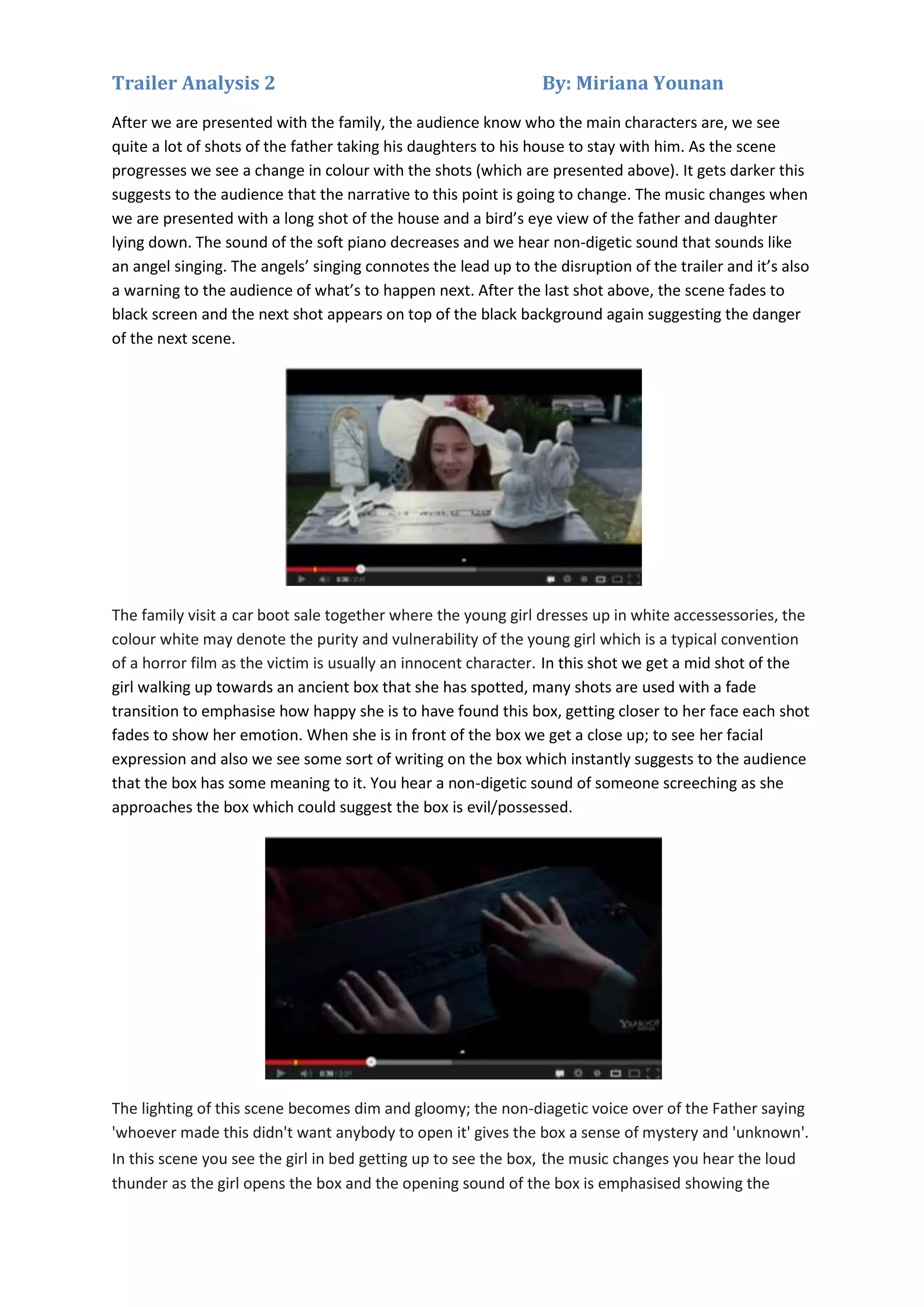Trailer Analysis 2

By: Miriana Younan

After we are presented with the family, the audience know who the main characters are, we see
quite a lot of shots of the father taking his daughters to his house to stay with him. As the scene
progresses we see a change in colour with the shots (which are presented above). It gets darker this
suggests to the audience that the narrative to this point is going to change. The music changes when
we are presented with a long shot of the house and a bird’s eye view of the father and daughter
lying down. The sound of the soft piano decreases and we hear non-digetic sound that sounds like
an angel singing. The angels’ singing connotes the lead up to the disruption of the trailer and it’s also
a warning to the audience of what’s to happen next. After the last shot above, the scene fades to
black screen and the next shot appears on top of the black background again suggesting the danger
of the next scene.

The family visit a car boot sale together where the young girl dresses up in white accessessories, the
colour white may denote the purity and vulnerability of the young girl which is a typical convention
of a horror film as the victim is usually an innocent character. In this shot we get a mid shot of the
girl walking up towards an ancient box that she has spotted, many shots are used with a fade
transition to emphasise how happy she is to have found this box, getting closer to her face each shot
fades to show her emotion. When she is in front of the box we get a close up; to see her facial
expression and also we see some sort of writing on the box which instantly suggests to the audience
that the box has some meaning to it. You hear a non-digetic sound of someone screeching as she
approaches the box which could suggest the box is evil/possessed.

The lighting of this scene becomes dim and gloomy; the non-diagetic voice over of the Father saying
'whoever made this didn't want anybody to open it' gives the box a sense of mystery and 'unknown'.
In this scene you see the girl in bed getting up to see the box, the music changes you hear the loud
thunder as the girl opens the box and the opening sound of the box is emphasised showing the

 