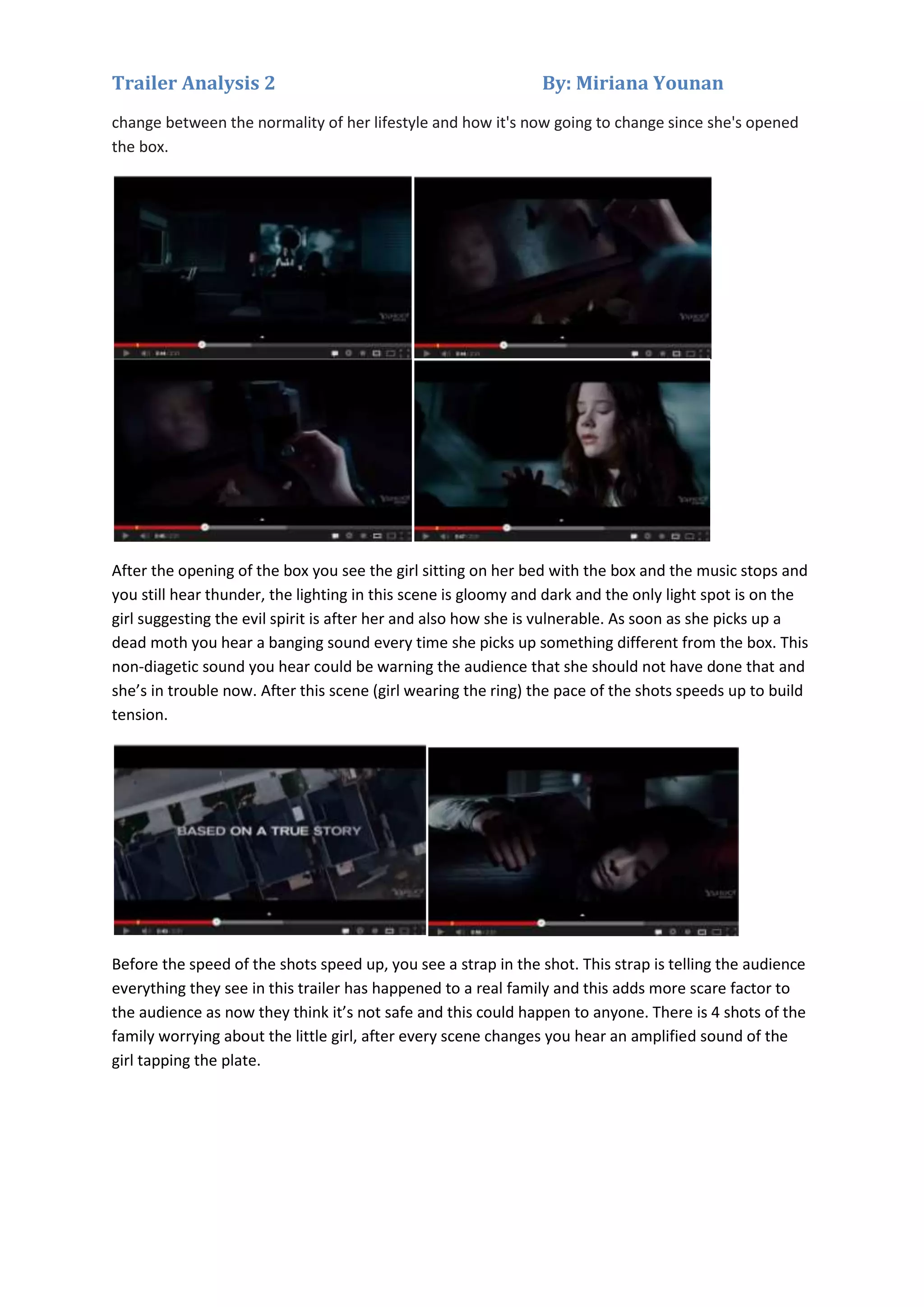Trailer Analysis 2

By: Miriana Younan

change between the normality of her lifestyle and how it's now going to change since she's opened
the box.

After the opening of the box you see the girl sitting on her bed with the box and the music stops and
you still hear thunder, the lighting in this scene is gloomy and dark and the only light spot is on the
girl suggesting the evil spirit is after her and also how she is vulnerable. As soon as she picks up a
dead moth you hear a banging sound every time she picks up something different from the box. This
non-diagetic sound you hear could be warning the audience that she should not have done that and
she’s in trouble now. After this scene (girl wearing the ring) the pace of the shots speeds up to build
tension.

Before the speed of the shots speed up, you see a strap in the shot. This strap is telling the audience
everything they see in this trailer has happened to a real family and this adds more scare factor to
the audience as now they think it’s not safe and this could happen to anyone. There is 4 shots of the
family worrying about the little girl, after every scene changes you hear an amplified sound of the
girl tapping the plate.

 