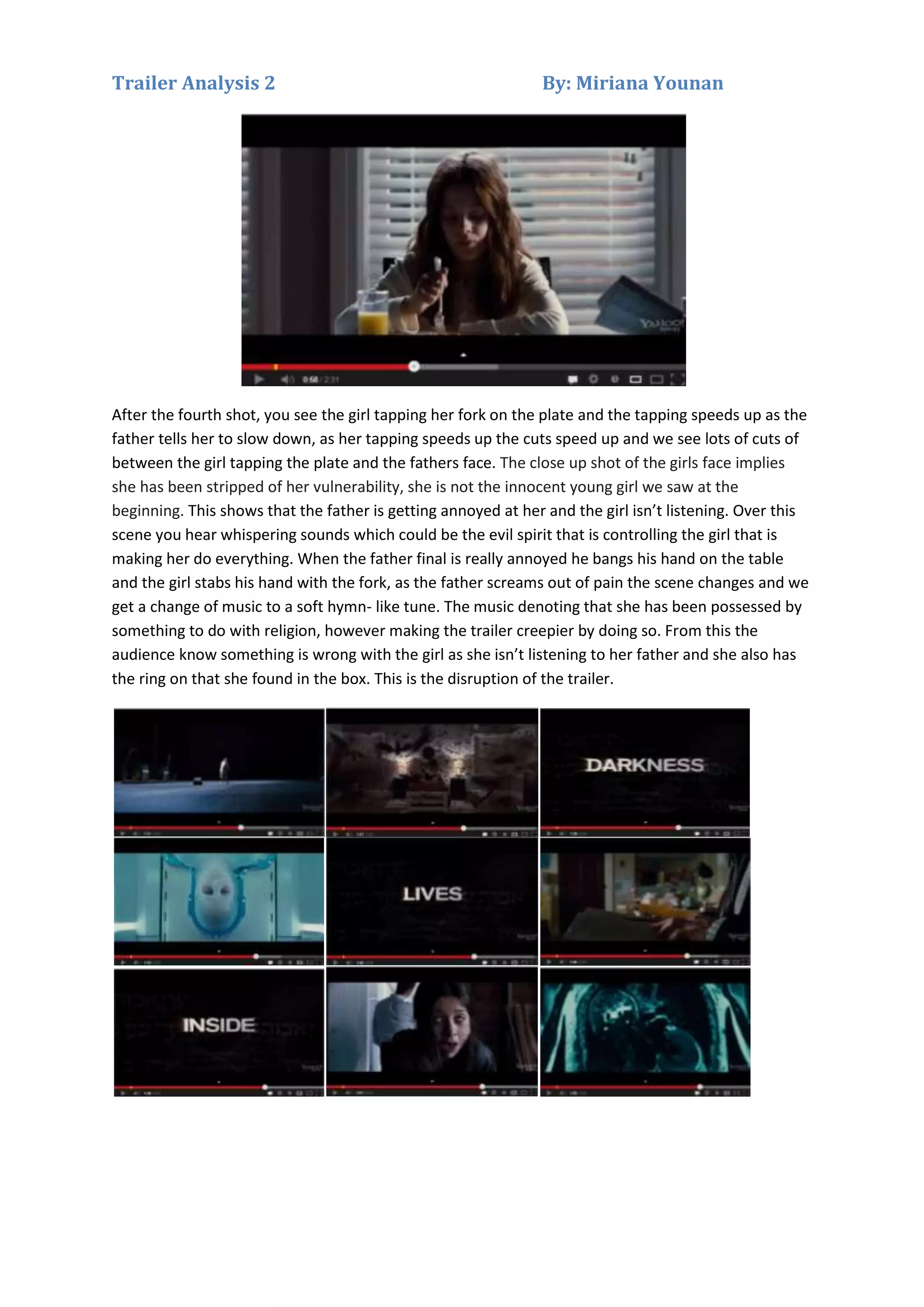 Trailer Analysis 2

By: Miriana Younan

After the fourth shot, you see the girl tapping her fork on the plate and the tapping speeds up as the
father tells her to slow down, as her tapping speeds up the cuts speed up and we see lots of cuts of
between the girl tapping the plate and the fathers face. The close up shot of the girls face implies
she has been stripped of her vulnerability, she is not the innocent young girl we saw at the
beginning. This shows that the father is getting annoyed at her and the girl isn’t listening. Over this
scene you hear whispering sounds which could be the evil spirit that is controlling the girl that is
making her do everything. When the father final is really annoyed he bangs his hand on the table
and the girl stabs his hand with the fork, as the father screams out of pain the scene changes and we
get a change of music to a soft hymn- like tune. The music denoting that she has been possessed by
something to do with religion, however making the trailer creepier by doing so. From this the
audience know something is wrong with the girl as she isn’t listening to her father and she also has
the ring on that she found in the box. This is the disruption of the trailer.

 