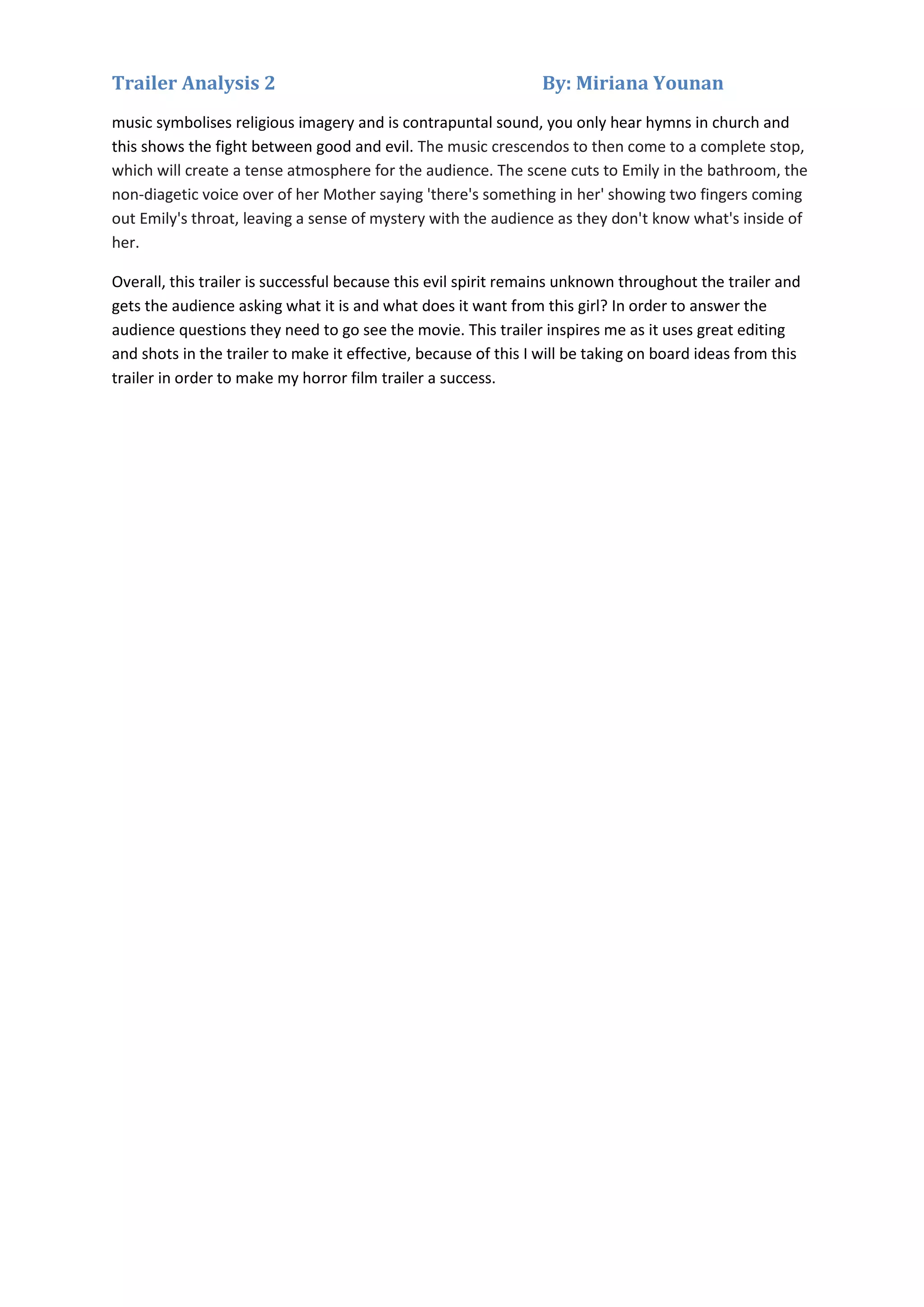 Trailer Analysis 2

By: Miriana Younan

music symbolises religious imagery and is contrapuntal sound, you only hear hymns in church and
this shows the fight between good and evil. The music crescendos to then come to a complete stop,
which will create a tense atmosphere for the audience. The scene cuts to Emily in the bathroom, the
non-diagetic voice over of her Mother saying 'there's something in her' showing two fingers coming
out Emily's throat, leaving a sense of mystery with the audience as they don't know what's inside of
her.
Overall, this trailer is successful because this evil spirit remains unknown throughout the trailer and
gets the audience asking what it is and what does it want from this girl? In order to answer the
audience questions they need to go see the movie. This trailer inspires me as it uses great editing
and shots in the trailer to make it effective, because of this I will be taking on board ideas from this
trailer in order to make my horror film trailer a success.

 