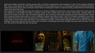 • Before the trailer continues, a black screen with a red font is presented to the audience. It says “from producer Michael
Bay” this is interesting as well useful information for the audience as he is a well known and successful producer
within the horror genre. This could also entice those watching the trailer to watch the film, purely based on them being
a fan of his previous work.
• This leads onto a montage showing the audience a variety of different characters and scenes within the movie giving
the audience a full insight of what to expect. Some of the scenes show two to three little girls, creating ideas of
innocence mixed with evil. This is further implied by the voiceover that starts playing over the montage that sounds
like a nursery rhyme when infact it is not. Instead it sounds more like a threat “one, two Freddy’s coming for you, three
four better lock your door, five, six grab your crucifix, seven, eight, better stay up late, nine, ten, never sleep again”. The
song itself is very catchy and will stick in the audience's minds, continuously freaking them out as will the contrast
between innocence and evil as they then start to believe everything they once thought was pure and innocent is now
evil. Not only in the film but also in real life.
 