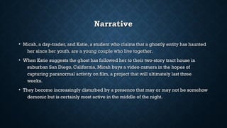 NarrativeNarrative
• Micah, a day-trader, and Katie, a student who claims that a ghostly entity has hauntedMicah, a day-trader, and Katie, a student who claims that a ghostly entity has haunted
her since her youth, are a young couple who live together.her since her youth, are a young couple who live together.
• When Katie suggests the ghost has followed her to their two-story tract house inWhen Katie suggests the ghost has followed her to their two-story tract house in
suburban San Diego, California, Micah buys a video camera in the hopes ofsuburban San Diego, California, Micah buys a video camera in the hopes of
capturing paranormal activity on film, a project that will ultimately last threecapturing paranormal activity on film, a project that will ultimately last three
weeks.weeks.
• They become increasingly disturbed by a presence that may or may not be somehowThey become increasingly disturbed by a presence that may or may not be somehow
demonic but is certainly most active in the middle of the night.demonic but is certainly most active in the middle of the night.
 