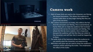 Camera workCamera work
• Point of view shots are used as the characters are filming
the house themselves. This allows the audience to
connect with them as they begin feeling like they are
part of the narrative.
• The camera movements are shaky; this reflects the fact
that the characters are filming. This is conventional, as
horror films aim to make the audience feel involved
and share the nerves the characters are feeling. This
allows the film be more realistic; this is important,
because the audience will feel like they can relate to
the characters and will fear that it could be happening
to them.
• The wide shots of the bedroom allows the audience to
see exactly what the characters are experiencing
• Mid-shots and close-ups are used to show the audience’s
reactions whilst watching the trailer. This emphasises
the effect of the trailer.
 