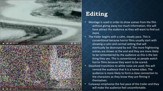 EditingEditing
• Montage is used in order to show scenes from the film
without giving away too much information, this will
have attract the audience as they will want to find out
more.
• The trailer begins with a calm, steady pace. This is
conventional because horror films usually start with
showing a calm and normal setting that will
eventually be destroyed by evil. The more frightening
scenes are shown at the end and they are more likely
to be remembered by the audience as this is the last
thing they see. This is conventional, as people watch
horror films because they want to be scared.
• Dissolved transitions to white noise are used; this will
remind the audience that it is a home video. The
audience is more likely to form a close connection to
the characters as they know they are filming it
themselves.
• Cutaways emphasise the fast pace of the trailer and they
will make the audience feel uncomfortable.
 