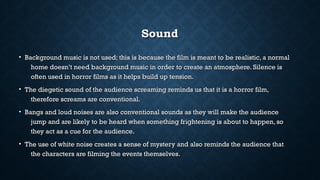 SoundSound
• Background music is not used; this is because the film is meant to be realistic, a normalBackground music is not used; this is because the film is meant to be realistic, a normal
home doesn’t need background music in order to create an atmosphere. Silence ishome doesn’t need background music in order to create an atmosphere. Silence is
often used in horror films as it helps build up tension.often used in horror films as it helps build up tension.
• The diegetic sound of the audience screaming reminds us that it is a horror film,The diegetic sound of the audience screaming reminds us that it is a horror film,
therefore screams are conventional.therefore screams are conventional.
• Bangs and loud noises are also conventional sounds as they will make the audienceBangs and loud noises are also conventional sounds as they will make the audience
jump and are likely to be heard when something frightening is about to happen, sojump and are likely to be heard when something frightening is about to happen, so
they act as a cue for the audience.they act as a cue for the audience.
• The use of white noise creates a sense of mystery and also reminds the audience thatThe use of white noise creates a sense of mystery and also reminds the audience that
the characters are filming the events themselves.the characters are filming the events themselves.
 