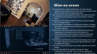 Mise-en-sceneMise-en-scene
• The setting used is a regular family home, this will make the
audience connect with the characters and they are likely to feel
like the events could be happening to them.
• The characters are also young and modern, the audience this film
is aimed at is also young so they are more likely to relate to
them.
• Props such as the computer and the furniture in general suggest
this is a modern house.
• The chandelier in the hallway is a traditional convention, implying
that the film combines new and old features which will appeal
to a wider audience.
• The bedroom is the place where most supernatural events are
happening. It is conventional to see the bedroom in
supernatural horrors as it is meant to represent safety and
create a sense of comfort, however it is presented as the
opposite.
• The lighting is mainly low key, as this connotes danger and a sense
of mystery. However, in some scenes high key lighting is used
to highlight the subject.
• The colours used are quite plain and simple, adding to the modern
feeling.
• The trailer approaches the audience through the slogan
“Experience it for yourself”. The use of direct address will
persuade them to watch it, it also creates an intimidating tone
 