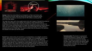 The trailer then opens with a low angled camera shot with imagery of beneath the surface of
a lake, the camera begins to pan upwards. The audience is then presented with an
establishing shot of Crystal Lake, a wide shot furthers the audiences view of the lake and
forest. This is a very conventional start to a trailer, this enables the audience to get an idea of
where the action is taking place. Within the horror genre specifically, this will usually be a
secluded area such as Crystal Lake. The audience would know this because of the symbiotic
link between the trailer and the film poster.
Camera: Firstly, the camera fades to an introduction to ‘New Line Cinema’ and
then ‘Paramount Pictures’ these two famous film production companies will be
recognised by the audience and assure that this film will be a success just like
other films they release.
Sound: These camera shots and movement is accompanied by a non-diegetic sound of a
woman talking about horrific events occurred in that lake. This immediately presents bad
thoughts in the audiences head that the lake isn’t a safe place to be. This allows the
audience to find out ideas of the narrative; the boy who drowned and died in the lake isn’t
maybe so dead after all. This is followed by a sharp diegetic sound of a speeding car and
teenagers laughing. This uplifts the mood of the trailer significantly. As the camera cuts to
the group of teens in the car having fun. But just after hearing the story of the woman the
audience can tell that the teens are on their way to that location.
Camera/Location: The location is a typical and
conventional setting for a slasher film. Which is
isolated, quiet and in far away from human
contact. This means no escape from the killer. As
the teens make a wild entrance the editing speed
starts to speed up as they have fun. The camera
also introduces us briefly to the characters by
showing close up shots.
 