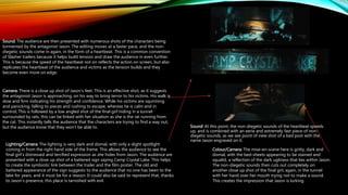 Sound: At this point, the non-diegetic sounds of the heartbeat speeds
up, and is combined with an eerie and extremely fast piece of non-
diegetic sounds, as we see point of view shot of a bed post with the
name Jason engraved on it.
Sound: The audience are then presented with numerous shots of the characters being
tormented by the antagonist Jason. The editing moves at a faster pace, and the non-
diegetic sounds come in again, in the form of a heartbeat. This is a common convention
of Slasher trailers because it helps build tension and draw the audience in even further.
This is because the speed of the heartbeat not on reflects the action on screen, but also
replicates the heartbeat of the audience and victims as the tension builds and they
become even more on edge.
Camera: There is a close up shot of Jason’s feet. This is an effective shot, as it suggests
the antagonist Jason is approaching, on his way to bring terror to his victims. His walk is
slow and firm indicating his strength and confidence. While his victims are squirming
and panicking, falling to pieces and rushing to escape, whereas he is calm and in
control; This is followed by a low angled shot of the final girl hiding in a tunnel
surrounded by rats, this can be linked with her situation as she is the rat running from
the cat. This instantly tells the audience that the characters are trying to find a way out,
but the audience know that they won’t be able to.
Lighting/Camera: The lighting is very dark and dismal, with only a slight spotlight
coming in from the right hand side of the frame. This allows the audience to see the
final girl’s distressed and terrified expression as she hides from Jason. The audience are
presented with a close up shot of a battered sign saying Camp Crystal Lake. This helps
to create the symbiotic link between the trailer and the film poster. The old and
battered appearance of the sign suggests to the audience that no one has been to the
lake for years, and it must be for a reason. It could also be said to represent that, thanks
to Jason’s presence, this place is tarnished with evil.
Colour/Camera: The mise-en-scene here is gritty, dark and
dismal, with the bed-sheets appearing to be stained and
squalid, a reflection of the dark ugliness that lies within Jason.
The non-diegetic sounds then cuts out completely on
another close up shot of the final girl, again, in the tunnel
with her hand over her mouth trying not to make a sound.
This creates the impression that Jason is lurking.
 
