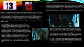 Camera: The trailer begins to show snippets of how each character is about to die or how
they try to escape, featuring straps of the number after each one. This feature is interesting,
as it reveals which characters will die and the absolute extent of the antagonists killing
spree. However, each shot of the different characters being hunted it followed by fast cuts
to drip feed the audience instead of revealing too much. Ensuring that the suspense is
maintained and the audience will watch the film in order to see the deaths in full and in
gruesome detail. This is the point where the fast montage, that always features in trailers in
general, begins.
Sound/Editing: Editing and non-diegetic sounds at this point
become even faster, which builds up the tension among the
audience. The non-diegetic sounds then cuts out on a close up
shot of two characters hiding under a bed, as Jason drops a
dead body on the floor just in front of them. This pushes the
audience to the edge of their seats wondering what's going to
happen to them. Also, it helps to replicate the dead silence that
would be in the room in this particular scene while they want to
burst out crying but try not give themselves away. The non-
diegetic sounds come into play again as the camera shows a
medium shot of the antagonist is turning around, with a
diegetic scream featuring at the same time. This would be
another jump scare as the audience would be on the edge of
the seats waiting to see if the characters are found under the
bed.
Camera: Shots start to cut faster, with the teens trying to escape the antagonist,
just the a strap is introduced on screen of ’13’, the audience will link this to the title
of the film which is a date but on the strap the number doesn’t refer to a date. This
suggests that the number and the date are linked to the amount of murders the
antagonist will commit. This gives the audience insight to the narrative again. This
shows the audience that the antagonist is playing a sick game by choosing the
amount of murders based on a date. This inhumane representation is reinforced.
Sound: The title of the film is then merged with the strap into the
frame. The trailer ends on a close up of the antagonist’s white mask,
shortly after with a diegetic sound of the same woman who opened
the trailer as she talked about her son drowning, this time she ends it
with ‘his name was Jason, and today is his birthday.’ The fact that the
trailer ends like this suggests that even through all that has happened,
its just the beginning and the audience hasn’t seen anything yet.
At this point the audience would realise that the antagonist is the little
boy ‘Jason’. The fact that he isn’t a little boy anymore reinforces the
idea of him coming from the dead as a grown man with no humanity
or anything to lose as he lost his soul in that Lake.
 