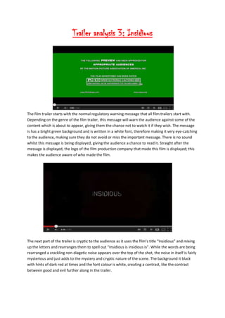 Trailer analysis 3: Insidious
The film trailer starts with the normal regulatory warning message that all film trailers start with.
Depending on the genre of the film trailer, this message will warn the audience against some of the
content which is about to appear, giving them the chance not to watch it if they wish. The message
is has a bright green background and is written in a white font, therefore making it very eye-catching
to the audience, making sure they do not avoid or miss the important message. There is no sound
whilst this message is being displayed, giving the audience a chance to read it. Straight after the
message is displayed, the logo of the film production company that made this film is displayed; this
makes the audience aware of who made the film.
The next part of the trailer is cryptic to the audience as it uses the film’s title “Insidious” and mixing
up the letters and rearranges them to spell out “Insidious is insidious is”. While the words are being
rearranged a crackling non-diagetic noise appears over the top of the shot, the noise in itself is fairly
mysterious and just adds to the mystery and cryptic nature of the scene. The background it black
with hints of dark red at times and the font colour is white, creating a contrast, like the contrast
between good and evil further along in the trailer.
 