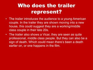 Who does the trailer
represent?
• The trailer introduces the audience to a young American
couple. In the trailer they are shown moving into a new
house, this could suggest they are a working/middle
class couple in their late 20s.
• The trailer also shows a Vicar, they are seen as quite
professional, middle class people. But they can also be a
sign of death. Which could mean there’s been a death
earlier on, or one happens in the film.
 