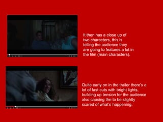 It then has a close up of
two characters, this is
telling the audience they
are going to features a lot in
the film (main characters).
Quite early on in the trailer there’s a
lot of fast cuts with bright lights,
building up tension for the audience
also causing the to be slightly
scared of what’s happening.
 