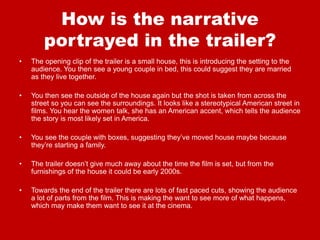 How is the narrative
portrayed in the trailer?
• The opening clip of the trailer is a small house, this is introducing the setting to the
audience. You then see a young couple in bed, this could suggest they are married
as they live together.
• You then see the outside of the house again but the shot is taken from across the
street so you can see the surroundings. It looks like a stereotypical American street in
films. You hear the women talk, she has an American accent, which tells the audience
the story is most likely set in America.
• You see the couple with boxes, suggesting they’ve moved house maybe because
they’re starting a family.
• The trailer doesn’t give much away about the time the film is set, but from the
furnishings of the house it could be early 2000s.
• Towards the end of the trailer there are lots of fast paced cuts, showing the audience
a lot of parts from the film. This is making the want to see more of what happens,
which may make them want to see it at the cinema.
 