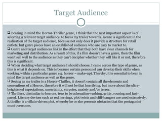 Target Audience

 Bearing in mind the Horror-Thriller genre, I think that the next important aspect is of
selecting a relevant target audience, to focus my trailer towards. Genre is significant in the
realisation of the target audience, because not only does it provide a structure for retail
outlets, but genre pieces have an established audience who are easy to market to.
 Genre and target audiences link in the effect that they both have clear channels for
marketing and distribution. As a result of this, if a film doesn’t have a genre, then the film
won’t sell well to the audience as they can’t decipher whether they will like it or not, therefore
this is significant.
 When deciding what target audience I should choose, I came across the type of genre, as
this is what it depends on. This is because certain personnel can develop their skills when
working within a particular genre e.g. horror – make-up). Thereby, it is essential to bear in
mind the target audience as well as the genre.
 Seeing as my trailer is a Horror-Thriller, it doesn’t contain all the elements and
conventions of a Horror, therefore it will not be that horrifying, but more about the ultra-
heightened expectations, uncertainty, surprise, anxiety and/or terror.
 Thrillers, dissimilar to horrors, tens to be adrenaline-rushing, gritty, rousing and fast-
paced. Literary devices such as red herrings, plot twists and cliff-hangers are used extensively.
A thriller is a villain-driven plot, whereby he or she presents obstacles that the protagonist
must overcome.
 