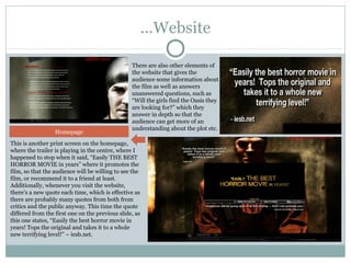 …Website

                                                 There are also other elements of
                                                 the website that gives the
                                                 audience some information about
                                                 the film as well as answers
                                                 unanswered questions, such as
                                                 “Will the girls find the Oasis they
                                                 are looking for?” which they
                                                 answer in depth so that the
                                                 audience can get more of an
                                                 understanding about the plot etc.
                  Homepage
This is another print screen on the homepage,
where the trailer is playing in the centre, where I
happened to stop when it said, “Easily THE BEST
HORROR MOVIE in years” where it promotes the
film, so that the audience will be willing to see the
film, or recommend it to a friend at least.
Additionally, whenever you visit the website,
there’s a new quote each time, which is effective as
there are probably many quotes from both from
critics and the public anyway. This time the quote
differed from the first one on the previous slide, as
this one states, “Easily the best horror movie in
years! Tops the original and takes it to a whole
new terrifying level!” – iesb.net.
 