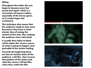 Editing: 
Throughout the trailer the cuts 
begin to become more fast 
paced and rapid, which is a 
convention of teasers trailers 
especially of the horror genre, 
as it creates hype and 
excitement. 
This technique also means that 
the audience needs to stay more 
focused as they have a much 
shorter time of seeing the 
content of the shot. Thus making 
the audience more interested. 
It usually then fades to black 
which makes the viewer unsure 
of what is going to happen next 
and adds to the sinister feeling. 
Towards the beginning there 
are lots of reaction shots of the 
audience, a bit like shot reverse 
shot pattern of the action and 
what the viewer will feel like 
when they watch the film. 
