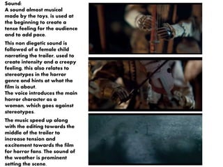 Sound: 
A sound almost musical 
made by the toys, is used at 
the beginning to create a 
tense feeling for the audience 
and to add pace. 
This non diegetic sound is 
followed of a female child 
narrating the trailer, used to 
create intensity and a creepy 
feeling, this also relates to 
stereotypes in the horror 
genre and hints at what the 
film is about. 
The voice introduces the main 
horror character as a 
woman, which goes against 
stereotypes. 
The music speed up along 
with the editing towards the 
middle of the trailer to 
increase tension and 
excitement towards the film 
for horror fans. The sound of 
the weather is prominent 
setting the scene. 
 