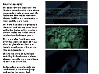 Cinematography: 
The camera work chosen for the 
film has been done by home video 
cameras to create a more real life 
feel to the film and to make the 
viewer feel like it is happening to 
them and they are there. 
The hand held camera gives us a 
distorted look during some shots 
within the trailer which creates a 
chaotic feel to the trailer which 
emphasises the horror genre. 
There are also flashbacks and 
over the shoulder point of view 
shots to give the audience an 
insight into the story line of the 
film and characters. 
Shows mid shots of audiences 
watching in the cinema to draw 
viewers in as they are more likely 
to trust it as scary film. 
Sudden close ups of people are 
used to make the viewer jump 
and add to the horror feel. 
 