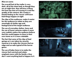 Mise-en-scene: 
The overall feel of the trailer is very 
dark, all of the shots look as though they 
are at night time, they all have a bluey 
tint from the time of evening it is and the 
quality of the camera, this creates a 
fearful feeling as the viewer will know 
bad things happen at night. 
The clips of the audiences, make it easier 
for the audience to relate as they are 
seemingly of similar age and 
background of the target audience. 
The use of everyday clothes, items and 
the use of home cameras makes it seem 
very realistic makes the audience believe 
that this could happen to them in their 
own home as it is more relatable. 
The fact that some of the clips of bad 
goings on’s are taken by security 
cameras is to make the viewers feel on 
edge and un-safe typical of the horror 
genre. 
The use of baby items is to make the 
viewer feel worried and relate/ 
emphasis more with the family s they 
don’t want anything bad to happen to it. 
 