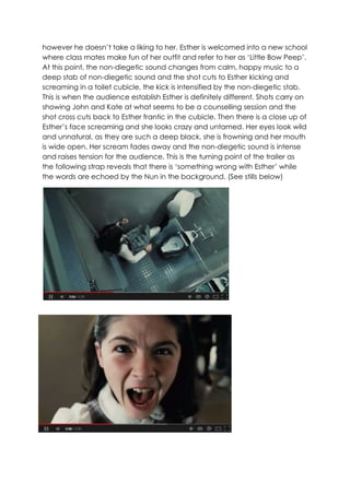 however he doesn’t take a liking to her. Esther is welcomed into a new school
where class mates make fun of her outfit and refer to her as ‘Little Bow Peep’.
At this point, the non-diegetic sound changes from calm, happy music to a
deep stab of non-diegetic sound and the shot cuts to Esther kicking and
screaming in a toilet cubicle, the kick is intensified by the non-diegetic stab.
This is when the audience establish Esther is definitely different. Shots carry on
showing John and Kate at what seems to be a counselling session and the
shot cross cuts back to Esther frantic in the cubicle. Then there is a close up of
Esther’s face screaming and she looks crazy and untamed. Her eyes look wild
and unnatural, as they are such a deep black, she is frowning and her mouth
is wide open. Her scream fades away and the non-diegetic sound is intense
and raises tension for the audience. This is the turning point of the trailer as
the following strap reveals that there is ‘something wrong with Esther’ while
the words are echoed by the Nun in the background. (See stills below)
 