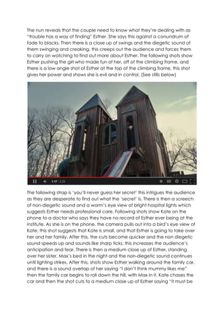 The nun reveals that the couple need to know what they’re dealing with as
“trouble has a way of finding” Esther. She says this against a conundrum of
fade to blacks. Then there is a close up of swings and the diegetic sound of
them swinging and creaking, this creeps out the audience and forces them
to carry on watching to find out more about Esther. The following shots show
Esther pushing the girl who made fun of her, off of the climbing frame, and
there is a low angle shot of Esther at the top of the climbing frame, this shot
gives her power and shows she is evil and in control. (See stills below)
The following strap is ‘you’ll never guess her secret’ this intrigues the audience
as they are desperate to find out what the ‘secret’ is. There is then a screech
of non-diegetic sound and a worm’s eye view of bright hospital lights which
suggests Esther needs professional care. Following shots show Kate on the
phone to a doctor who says they have no record of Esther ever being at the
institute. As she is on the phone, the camera pulls out into a bird’s eye view of
Kate; this shot suggests that Kate is small, and that Esther is going to take over
her and her family. After this, the cuts become quicker and the non diegetic
sound speeds up and sounds like sharp ticks, this increases the audience’s
anticipation and fear. There is then a medium close up of Esther, standing
over her sister, Max’s bed in the night and the non-diegetic sound continues
until lighting strikes. After this, shots show Esther walking around the family car,
and there is a sound overlap of her saying “I don’t think mummy likes me”
then the family car begins to roll down the hill, with Max in it. Kate chases the
car and then the shot cuts to a medium close up of Esther saying “it must be
 