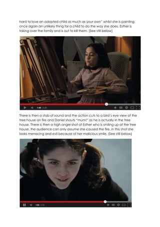 hard to love an adopted child as much as your own” whilst she is painting,
once again an unlikely thing for a child to do the way she does. Esther is
taking over the family and is out to kill them. (See still below)
There is then a stab of sound and the action cuts to a bird’s eye view of the
tree house on fire and Daniel shouts “mum!” as he is actually in the tree
house. There is then a high angle shot of Esther who is smiling up at the tree
house, the audience can only assume she caused the fire, in this shot she
looks menacing and evil because of her malicious smile. (See still below)
 