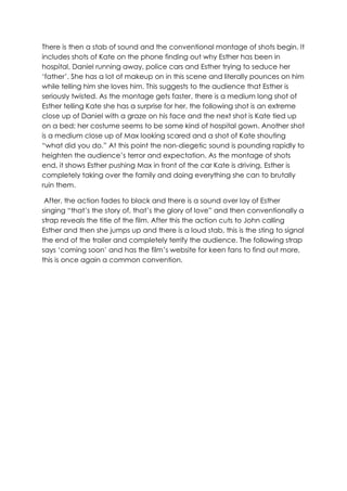 There is then a stab of sound and the conventional montage of shots begin. It
includes shots of Kate on the phone finding out why Esther has been in
hospital, Daniel running away, police cars and Esther trying to seduce her
‘father’. She has a lot of makeup on in this scene and literally pounces on him
while telling him she loves him. This suggests to the audience that Esther is
seriously twisted. As the montage gets faster, there is a medium long shot of
Esther telling Kate she has a surprise for her, the following shot is an extreme
close up of Daniel with a graze on his face and the next shot is Kate tied up
on a bed; her costume seems to be some kind of hospital gown. Another shot
is a medium close up of Max looking scared and a shot of Kate shouting
“what did you do.” At this point the non-diegetic sound is pounding rapidly to
heighten the audience’s terror and expectation. As the montage of shots
end, it shows Esther pushing Max in front of the car Kate is driving, Esther is
completely taking over the family and doing everything she can to brutally
ruin them.
After, the action fades to black and there is a sound over lay of Esther
singing “that’s the story of, that’s the glory of love” and then conventionally a
strap reveals the title of the film. After this the action cuts to John calling
Esther and then she jumps up and there is a loud stab, this is the sting to signal
the end of the trailer and completely terrify the audience. The following strap
says ‘coming soon’ and has the film’s website for keen fans to find out more,
this is once again a common convention.
 