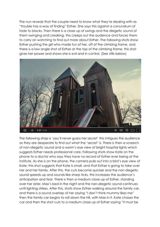 The nun reveals that the couple need to know what they‟re dealing with as
“trouble has a way of finding” Esther. She says this against a conundrum of
fade to blacks. Then there is a close up of swings and the diegetic sound of
them swinging and creaking, this creeps out the audience and forces them
to carry on watching to find out more about Esther. The following shots show
Esther pushing the girl who made fun of her, off of the climbing frame, and
there is a low angle shot of Esther at the top of the climbing frame, this shot
gives her power and shows she is evil and in control. (See stills below)
The following strap is „you‟ll never guess her secret‟ this intrigues the audience
as they are desperate to find out what the „secret‟ is. There is then a screech
of non-diegetic sound and a worm‟s eye view of bright hospital lights which
suggests Esther needs professional care. Following shots show Kate on the
phone to a doctor who says they have no record of Esther ever being at the
institute. As she is on the phone, the camera pulls out into a bird‟s eye view of
Kate; this shot suggests that Kate is small, and that Esther is going to take over
her and her family. After this, the cuts become quicker and the non diegetic
sound speeds up and sounds like sharp ticks, this increases the audience‟s
anticipation and fear. There is then a medium close up of Esther, standing
over her sister, Max‟s bed in the night and the non-diegetic sound continues
until lighting strikes. After this, shots show Esther walking around the family car,
and there is a sound overlap of her saying “I don‟t think mummy likes me”
then the family car begins to roll down the hill, with Max in it. Kate chases the
car and then the shot cuts to a medium close up of Esther saying “it must be
 