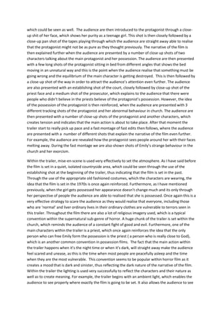 which could be seen as well. The audience are then introduced to the protagonist through a closeup shit of her face, which shows her purity as a teenage girl. This shot is then closely followed by a
close-up pan shot of the tapes playing through which the audience are straight away able to realise
that the protagonist might not be as pure as they thought previously. The narrative of the film is
then explained further when the audience are presented by a number of close up shots of two
characters talking about the main protagonist and her possession. The audience are then presented
with a few long shots of the protagonist sitting in bed from different angles that shows the bed
moving in an unnatural way and this is the point when the audience realise that something must be
going wrong and the equilibrium of the main character is getting destroyed. This is then followed by
a close-up shot of the way in order to attract the audience’s attention even further. The audience
are also presented with an establishing shot of the court, closely followed by close-up shot of the
priest face and a medium shot of the prosecutor, which explains to the audience that there were
people who didn’t believe in the priests believe of the protagonist’s possession. However, the idea
of the possession of the protagonist is then reinforced, when the audience are presented with 3
different tracking shots of the protagonist and her abnormal behaviour in church. The audience are
then presented with a number of close-up shots of the protagonist and another characters, which
creates tension and indicates that the main action is about to take place. After that moment the
trailer start to really pick up pace and a fast montage of fast edits then follows, where the audience
are presented with a number of different shots that explain the narrative of the film even further.
For example, the audience are revealed how the protagonist sees people around her with their faces
melting away. During the fast montage we are also shown shots of Emily’s strange behaviour in the
church and her exorcism.
Within the trailer, mise-en-scene is used very effectively to set the atmosphere. As I have said before
the film is set in a quiet, isolated countryside area, which could be seen through the use of the
establishing shot at the beginning of the trailer, thus indicating that the film is set in the past.
Through the use of the appropriate old fashioned costumes, which the characters are wearing, the
idea that the film is set in the 1970s is once again reinforced. Furthermore, as I have mentioned
previously, when the girl gets possessed her appearance doesn’t change much and its only through
her perspective of people the audience are able to realised that she is possessed. Once again this is a
very effective strategy to scare the audience as they would realise that everyone, including those
who are ‘normal’ and liver ordinary lives in their ordinary clothes are vulnerable to terrors seen in
this trailer. Throughout the film there are also a lot of religious imagery used, which is a typical
convention within the supernatural sub-genre of horror. A huge chunk of the trailer is set within the
church, which reminds the audience of a constant fight of good and evil. Furthermore, one of the
main characters within the trailer is a priest, which once again reinforces the idea that the only
person who can free Emily form the possession is the priest ( a person who is really close to God),
which is an another common convention in possession films. The fact that the main action within
the trailer happens when it’s the night time or when it’s dark, will straight away make the audience
feel scared and unease, as this is the time when most people are peacefully asleep and the time
when they are the most vulnerable. This convention seems to be popular within horror film as it
creates a mood that is dark and sinister, thus reflecting the dark nature of the narrative of the film.
Within the trailer the lighting is used very successfully to reflect the characters and their nature as
well as to create meaning. For example, the trailer begins with an ambient light, which enables the
audience to see properly where exactly the film is going to be set. It also allows the audience to see

 