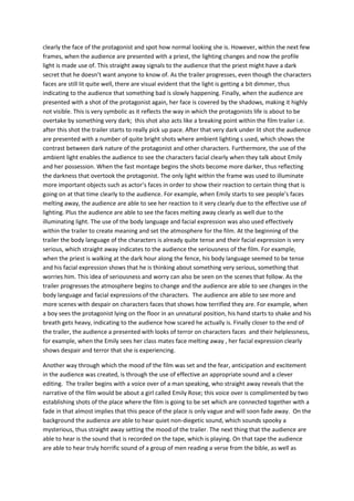 clearly the face of the protagonist and spot how normal looking she is. However, within the next few
frames, when the audience are presented with a priest, the lighting changes and now the profile
light is made use of. This straight away signals to the audience that the priest might have a dark
secret that he doesn’t want anyone to know of. As the trailer progresses, even though the characters
faces are still lit quite well, there are visual evident that the light is getting a bit dimmer, thus
indicating to the audience that something bad is slowly happening. Finally, when the audience are
presented with a shot of the protagonist again, her face is covered by the shadows, making it highly
not visible. This is very symbolic as it reflects the way in which the protagonists life is about to be
overtake by something very dark; this shot also acts like a breaking point within the film trailer i.e.
after this shot the trailer starts to really pick up pace. After that very dark under lit shot the audience
are presented with a number of quite bright shots where ambient lighting s used, which shows the
contrast between dark nature of the protagonist and other characters. Furthermore, the use of the
ambient light enables the audience to see the characters facial clearly when they talk about Emily
and her possession. When the fast montage begins the shots become more darker, thus reflecting
the darkness that overtook the protagonist. The only light within the frame was used to illuminate
more important objects such as actor’s faces in order to show their reaction to certain thing that is
going on at that time clearly to the audience. For example, when Emily starts to see people’s faces
melting away, the audience are able to see her reaction to it very clearly due to the effective use of
lighting. Plus the audience are able to see the faces melting away clearly as well due to the
illuminating light. The use of the body language and facial expression was also used effectively
within the trailer to create meaning and set the atmosphere for the film. At the beginning of the
trailer the body language of the characters is already quite tense and their facial expression is very
serious, which straight away indicates to the audience the seriousness of the film. For example,
when the priest is walking at the dark hour along the fence, his body language seemed to be tense
and his facial expression shows that he is thinking about something very serious, something that
worries him. This idea of seriousness and worry can also be seen on the scenes that follow. As the
trailer progresses the atmosphere begins to change and the audience are able to see changes in the
body language and facial expressions of the characters. The audience are able to see more and
more scenes with despair on characters faces that shows how terrified they are. For example, when
a boy sees the protagonist lying on the floor in an unnatural position, his hand starts to shake and his
breath gets heavy, indicating to the audience how scared he actually is. Finally closer to the end of
the trailer, the audience a presented with looks of terror on characters faces and their helplessness,
for example, when the Emily sees her class mates face melting away , her facial expression clearly
shows despair and terror that she is experiencing.
Another way through which the mood of the film was set and the fear, anticipation and excitement
in the audience was created, is through the use of effective an appropriate sound and a clever
editing. The trailer begins with a voice over of a man speaking, who straight away reveals that the
narrative of the film would be about a girl called Emily Rose; this voice over is complimented by two
establishing shots of the place where the film is going to be set which are connected together with a
fade in that almost implies that this peace of the place is only vague and will soon fade away. On the
background the audience are able to hear quiet non-diegetic sound, which sounds spooky a
mysterious, thus straight away setting the mood of the trailer. The next thing that the audience are
able to hear is the sound that is recorded on the tape, which is playing. On that tape the audience
are able to hear truly horrific sound of a group of men reading a verse from the bible, as well as

 