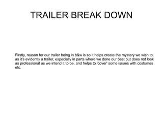 TRAILER BREAK DOWN



Firstly, reason for our trailer being in b&w is so it helps create the mystery we wish to,
as it's evidently a trailer, especially in parts where we done our best but does not look
as professional as we intend it to be, and helps to 'cover' some issues with costumes
etc.
 