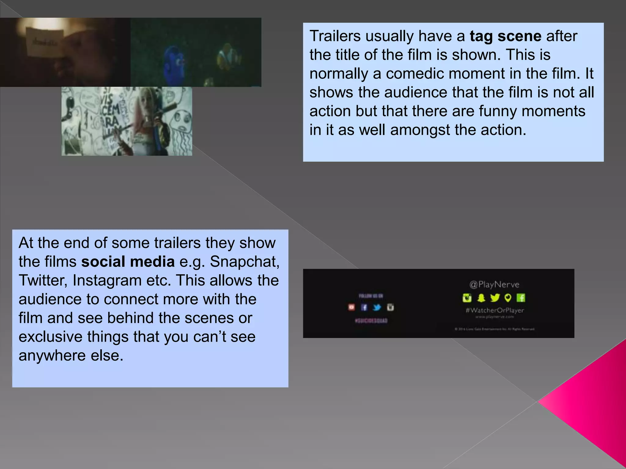 Trailers usually have a tag scene after
the title of the film is shown. This is
normally a comedic moment in the film. It
shows the audience that the film is not all
action but that there are funny moments
in it as well amongst the action.
At the end of some trailers they show
the films social media e.g. Snapchat,
Twitter, Instagram etc. This allows the
audience to connect more with the
film and see behind the scenes or
exclusive things that you can’t see
anywhere else.
 
