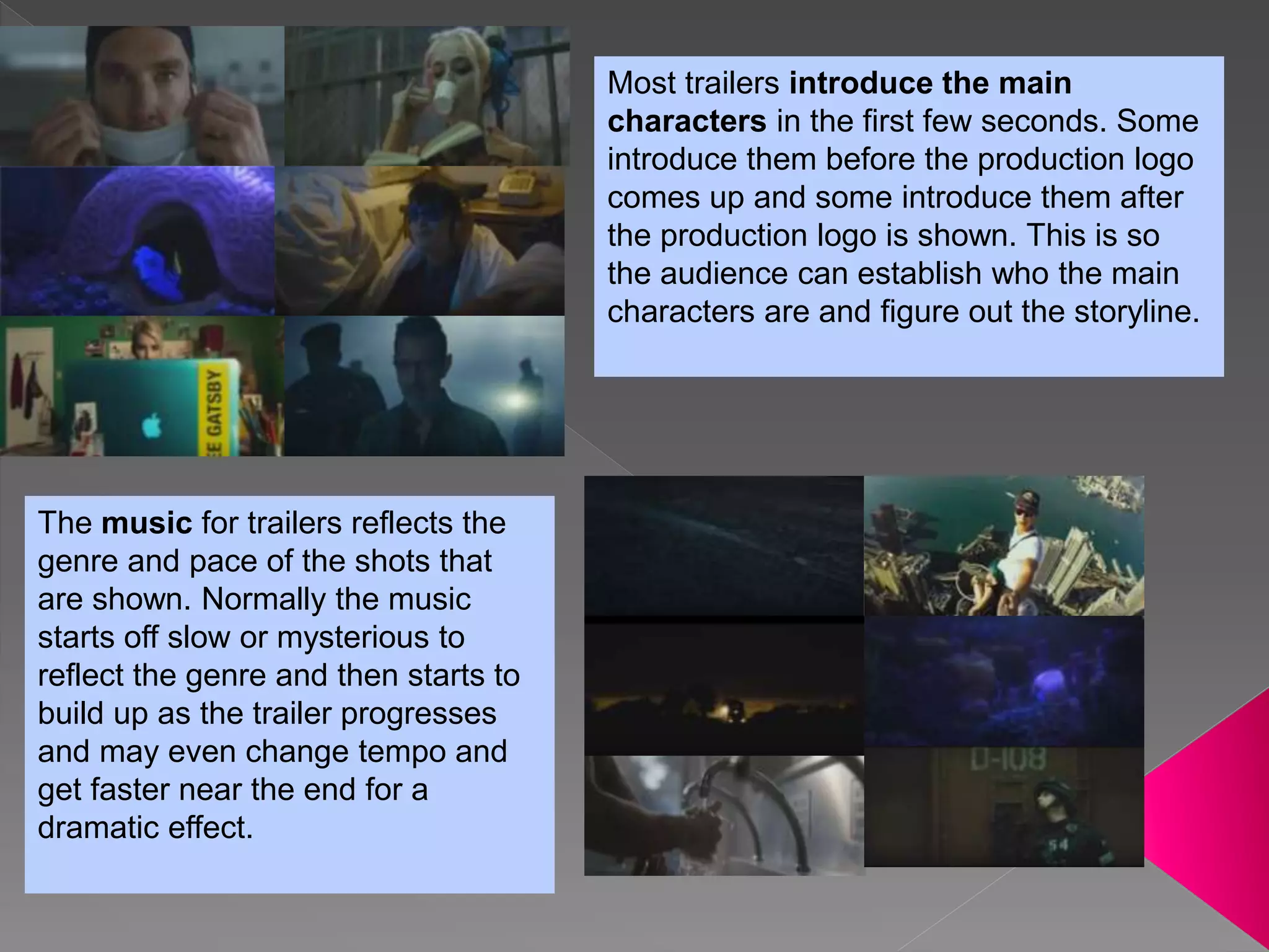 Most trailers introduce the main
characters in the first few seconds. Some
introduce them before the production logo
comes up and some introduce them after
the production logo is shown. This is so
the audience can establish who the main
characters are and figure out the storyline.
The music for trailers reflects the
genre and pace of the shots that
are shown. Normally the music
starts off slow or mysterious to
reflect the genre and then starts to
build up as the trailer progresses
and may even change tempo and
get faster near the end for a
dramatic effect.
 