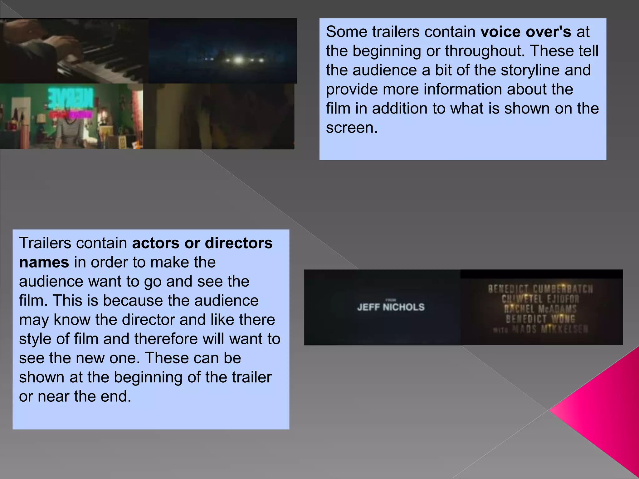 Some trailers contain voice over's at
the beginning or throughout. These tell
the audience a bit of the storyline and
provide more information about the
film in addition to what is shown on the
screen.
Trailers contain actors or directors
names in order to make the
audience want to go and see the
film. This is because the audience
may know the director and like there
style of film and therefore will want to
see the new one. These can be
shown at the beginning of the trailer
or near the end.
 