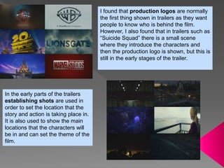 I found that production logos are normally
the first thing shown in trailers as they want
people to know who is behind the film.
However, I also found that in trailers such as
“Suicide Squad” there is a small scene
where they introduce the characters and
then the production logo is shown, but this is
still in the early stages of the trailer.
In the early parts of the trailers
establishing shots are used in
order to set the location that the
story and action is taking place in.
It is also used to show the main
locations that the characters will
be in and can set the theme of the
film.
 
