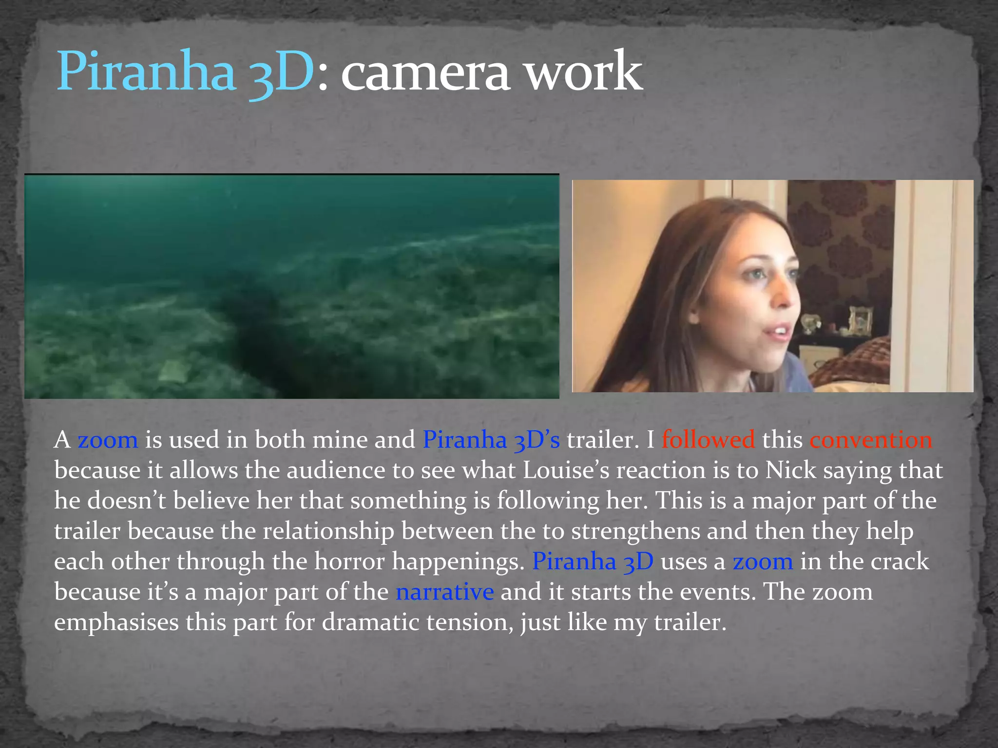 A zoom is used in both mine and Piranha 3D’s trailer. I followed this convention
because it allows the audience to see what Louise’s reaction is to Nick saying that
he doesn’t believe her that something is following her. This is a major part of the
trailer because the relationship between the to strengthens and then they help
each other through the horror happenings. Piranha 3D uses a zoom in the crack
because it’s a major part of the narrative and it starts the events. The zoom
emphasises this part for dramatic tension, just like my trailer.
 