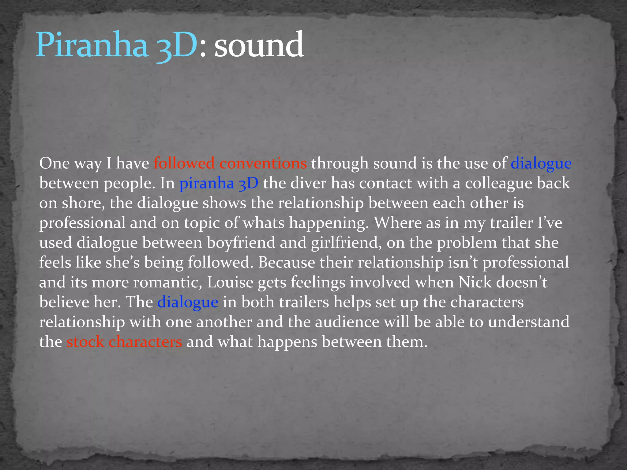 One way I have followed conventions through sound is the use of dialogue
between people. In piranha 3D the diver has contact with a colleague back
on shore, the dialogue shows the relationship between each other is
professional and on topic of whats happening. Where as in my trailer I’ve
used dialogue between boyfriend and girlfriend, on the problem that she
feels like she’s being followed. Because their relationship isn’t professional
and its more romantic, Louise gets feelings involved when Nick doesn’t
believe her. The dialogue in both trailers helps set up the characters
relationship with one another and the audience will be able to understand
the stock characters and what happens between them.
 