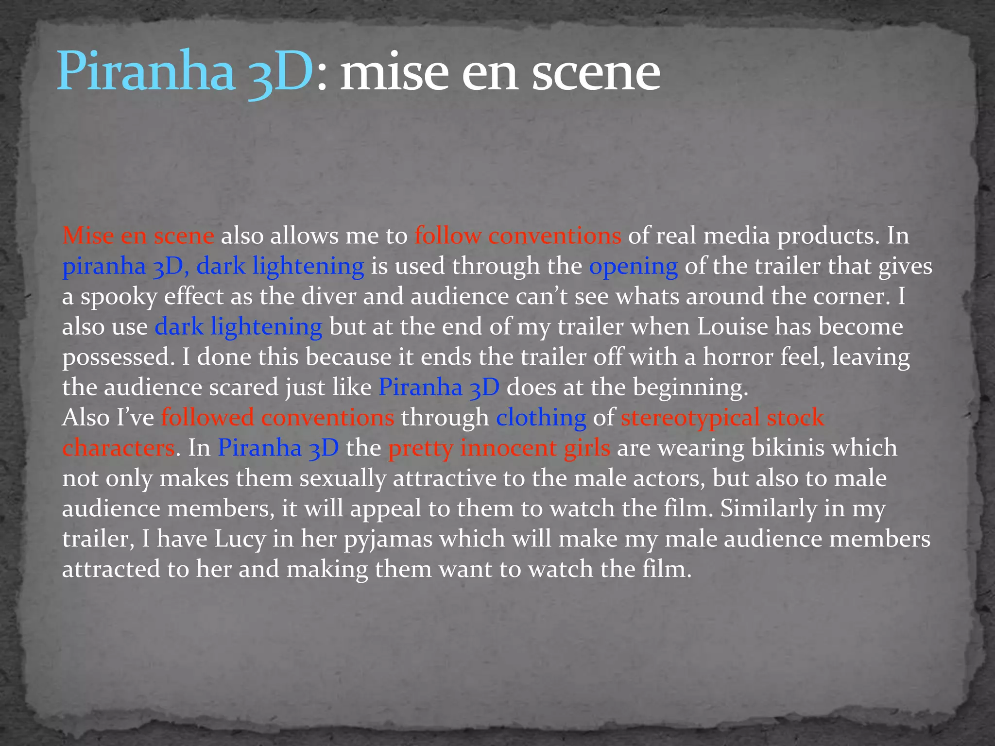 Mise en scene also allows me to follow conventions of real media products. In
piranha 3D, dark lightening is used through the opening of the trailer that gives
a spooky effect as the diver and audience can’t see whats around the corner. I
also use dark lightening but at the end of my trailer when Louise has become
possessed. I done this because it ends the trailer off with a horror feel, leaving
the audience scared just like Piranha 3D does at the beginning.
Also I’ve followed conventions through clothing of stereotypical stock
characters. In Piranha 3D the pretty innocent girls are wearing bikinis which
not only makes them sexually attractive to the male actors, but also to male
audience members, it will appeal to them to watch the film. Similarly in my
trailer, I have Lucy in her pyjamas which will make my male audience members
attracted to her and making them want to watch the film.
 